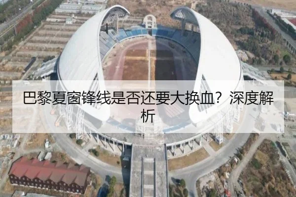 巴黎夏窗锋线是否还要大换血？深度解析